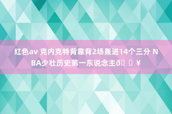 红色av 克内克特背靠背2场轰进14个三分 NBA少壮历史第一东说念主💥