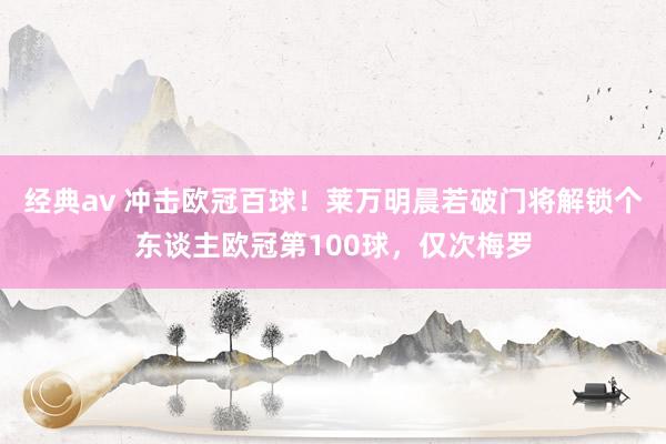 经典av 冲击欧冠百球！莱万明晨若破门将解锁个东谈主欧冠第100球，仅次梅罗