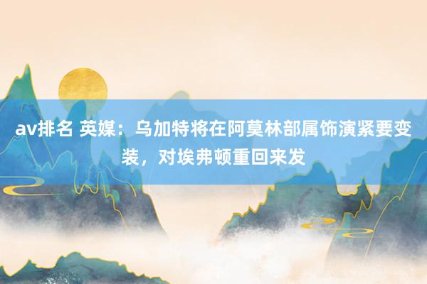 av排名 英媒：乌加特将在阿莫林部属饰演紧要变装，对埃弗顿重回来发