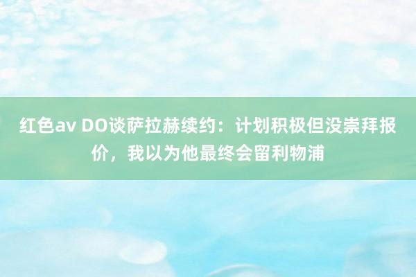 红色av DO谈萨拉赫续约：计划积极但没崇拜报价，我以为他最终会留利物浦