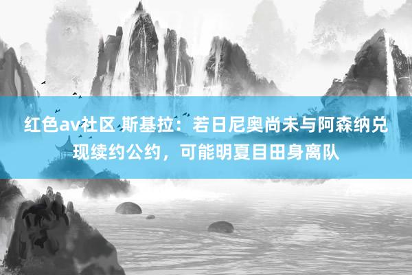 红色av社区 斯基拉：若日尼奥尚未与阿森纳兑现续约公约，可能明夏目田身离队