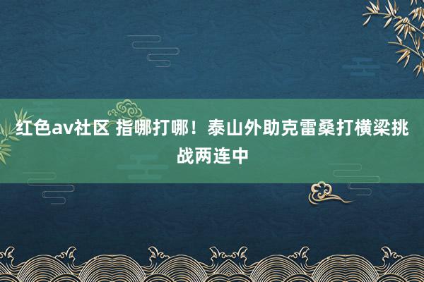 红色av社区 指哪打哪！泰山外助克雷桑打横梁挑战两连中