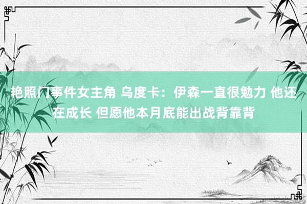 艳照门事件女主角 乌度卡：伊森一直很勉力 他还在成长 但愿他本月底能出战背靠背