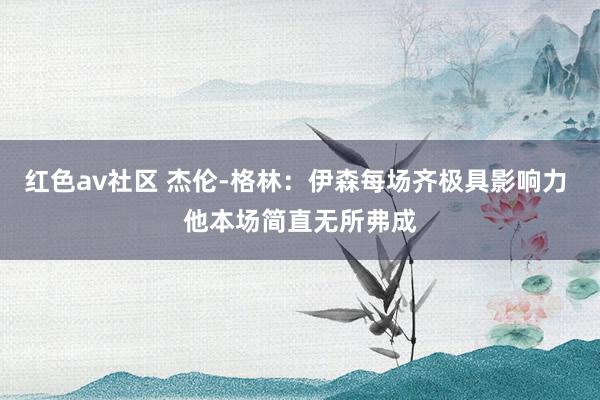红色av社区 杰伦-格林：伊森每场齐极具影响力 他本场简直无所弗成