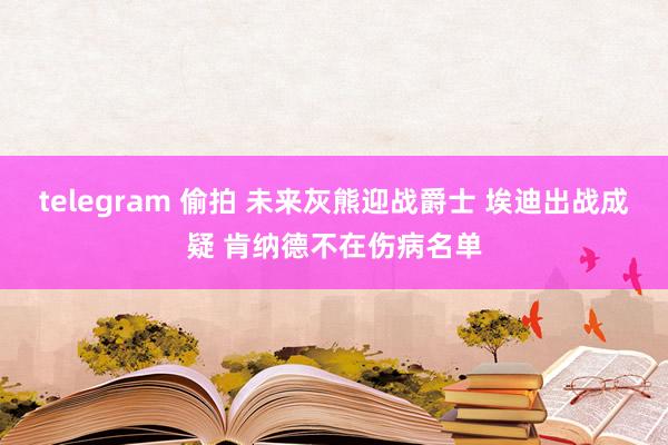 telegram 偷拍 未来灰熊迎战爵士 埃迪出战成疑 肯纳德不在伤病名单