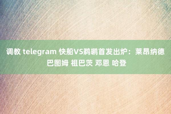 调教 telegram 快船VS鹈鹕首发出炉：莱昂纳德 巴图姆 祖巴茨 邓恩 哈登