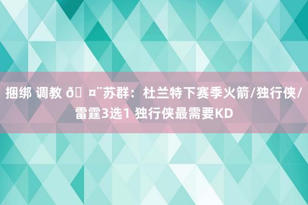 捆绑 调教 🤨苏群：杜兰特下赛季火箭/独行侠/雷霆3选1 独行侠最需要KD