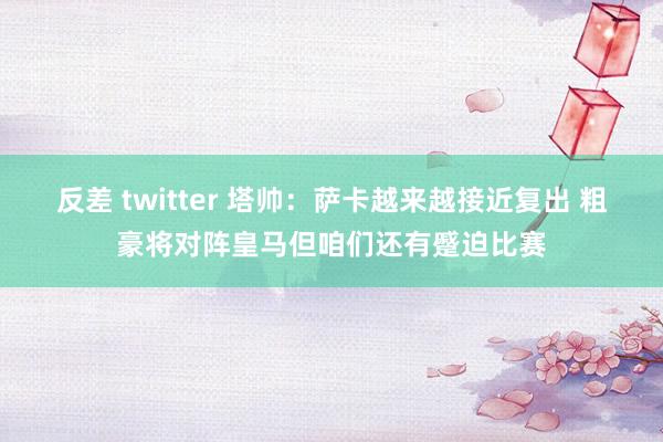 反差 twitter 塔帅：萨卡越来越接近复出 粗豪将对阵皇马但咱们还有蹙迫比赛