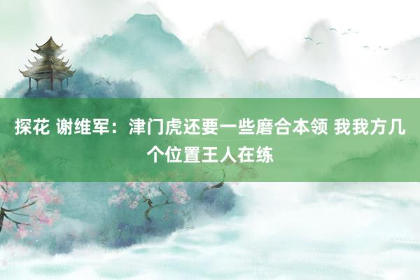 探花 谢维军：津门虎还要一些磨合本领 我我方几个位置王人在练
