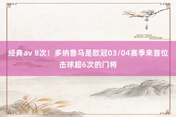 经典av 8次！多纳鲁马是欧冠03/04赛季来首位击球超6次的门将