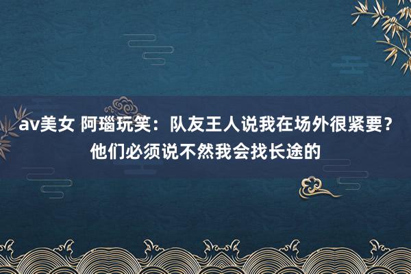 av美女 阿瑙玩笑：队友王人说我在场外很紧要？他们必须说不然我会找长途的