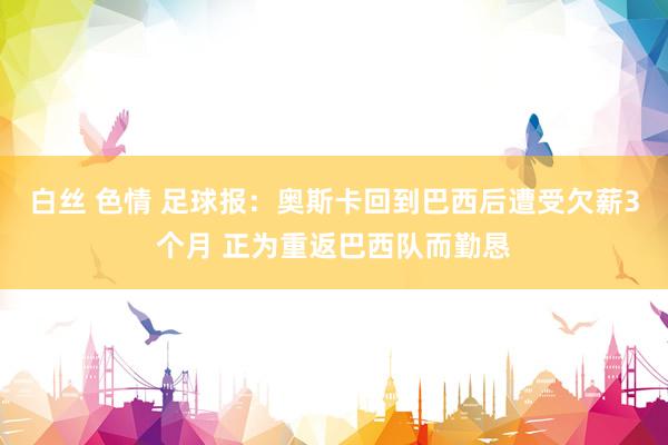 白丝 色情 足球报：奥斯卡回到巴西后遭受欠薪3个月 正为重返巴西队而勤恳