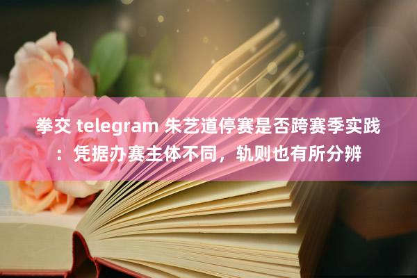 拳交 telegram 朱艺道停赛是否跨赛季实践：凭据办赛主体不同，轨则也有所分辨