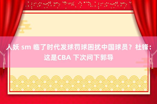人妖 sm 临了时代发球罚球困扰中国球员？杜锋：这是CBA 下次问下郭导