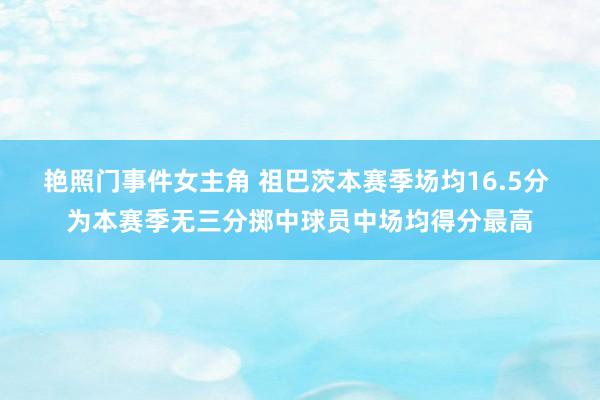 艳照门事件女主角 祖巴茨本赛季场均16.5分 为本赛季无三分掷中球员中场均得分最高
