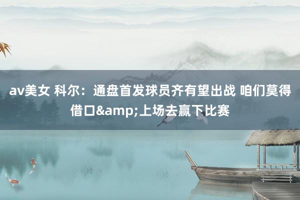 av美女 科尔：通盘首发球员齐有望出战 咱们莫得借口&上场去赢下比赛
