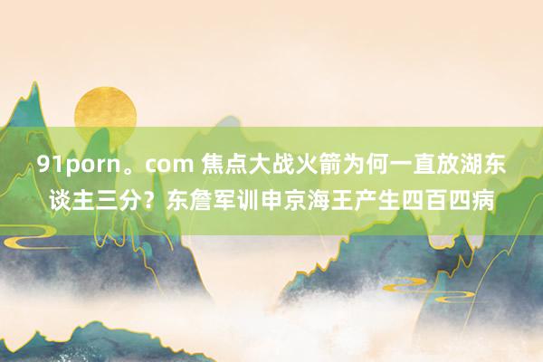91porn。com 焦点大战火箭为何一直放湖东谈主三分？东詹军训申京海王产生四百四病