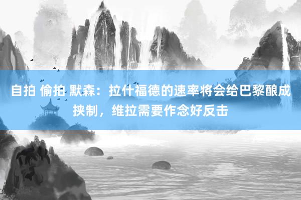 自拍 偷拍 默森：拉什福德的速率将会给巴黎酿成挟制，维拉需要作念好反击