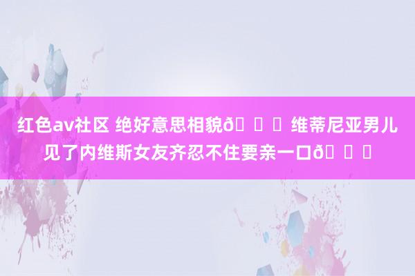 红色av社区 绝好意思相貌😍维蒂尼亚男儿见了内维斯女友齐忍不住要亲一口😘
