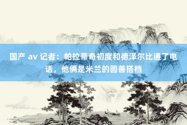 国产 av 记者：帕拉蒂奇初度和德泽尔比通了电话，他俩是米兰的圆善搭档