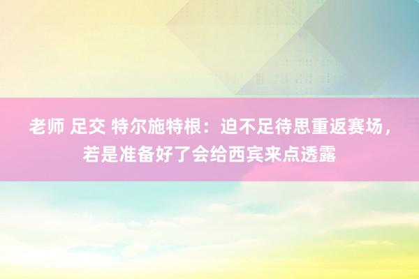 老师 足交 特尔施特根：迫不足待思重返赛场，若是准备好了会给西宾来点透露