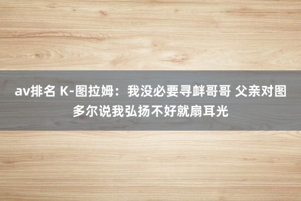 av排名 K-图拉姆：我没必要寻衅哥哥 父亲对图多尔说我弘扬不好就扇耳光